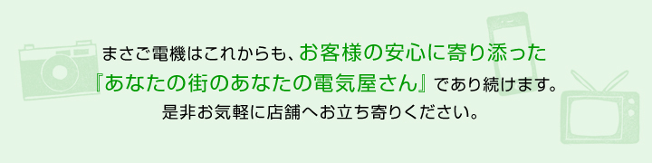 まさご電機はこれからも、お客様の安心に寄り添った『あなたのまちのあなたの電気屋さん』であり続けます。是非お気軽に店舗へお立ち寄りください。