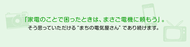 「家電のことで困ったときは、まさご電機に頼もう」。そう思っていただけるまちの電気屋さんであり続けます。