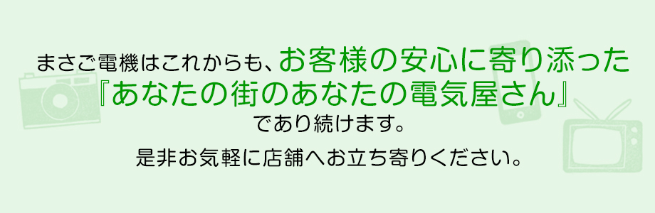 まさご電機はこれからも、お客様の安心に寄り添った『あなたのまちのあなたの電気屋さん』であり続けます。是非お気軽に店舗へお立ち寄りください。