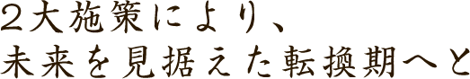2大施策により、未来を見据えた転換期へと