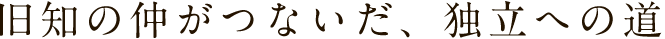 旧知の仲がつないだ、独立への道